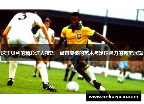 球王贝利的精彩过人技巧：盘带突破的艺术与足球魅力的完美展现