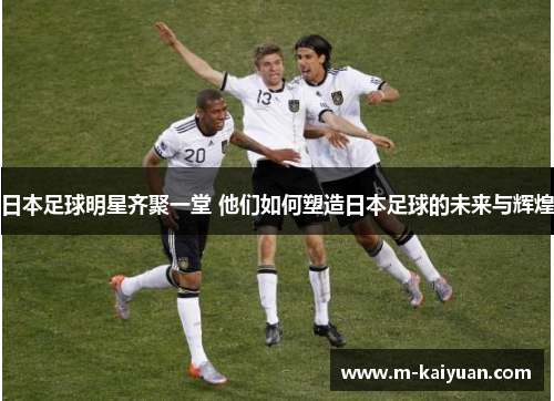 日本足球明星齐聚一堂 他们如何塑造日本足球的未来与辉煌