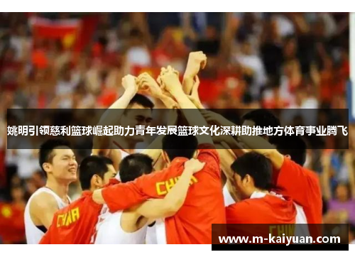 姚明引领慈利篮球崛起助力青年发展篮球文化深耕助推地方体育事业腾飞