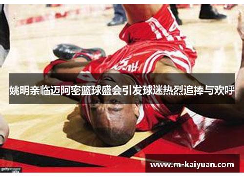 姚明亲临迈阿密篮球盛会引发球迷热烈追捧与欢呼